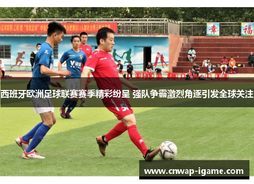 西班牙欧洲足球联赛赛季精彩纷呈 强队争霸激烈角逐引发全球关注