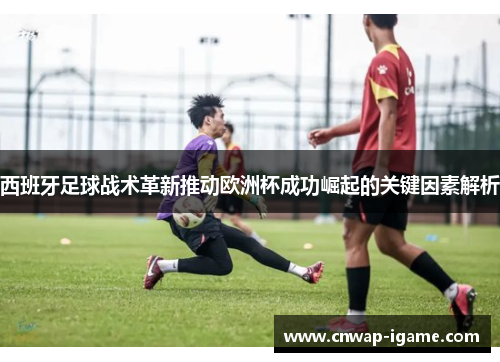 西班牙足球战术革新推动欧洲杯成功崛起的关键因素解析