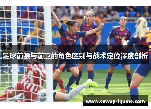 足球前腰与前卫的角色区别与战术定位深度剖析 足球前腰与前卫的角色区别与战术定位深度剖析