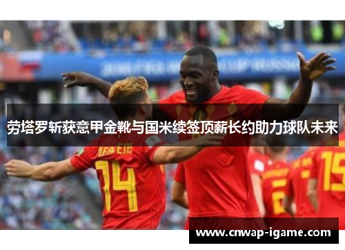 劳塔罗斩获意甲金靴与国米续签顶薪长约助力球队未来 劳塔罗斩获意甲金靴与国米续签顶薪长约助力球队未来