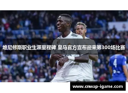 维尼修斯职业生涯里程碑 皇马官方宣布迎来第300场比赛 维尼修斯职业生涯里程碑 皇马官方宣布迎来第300场比赛