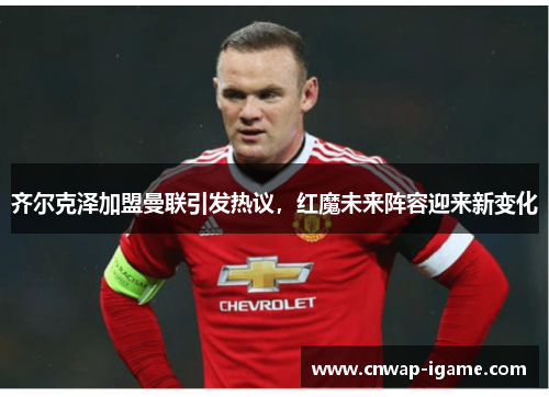 齐尔克泽加盟曼联引发热议，红魔未来阵容迎来新变化