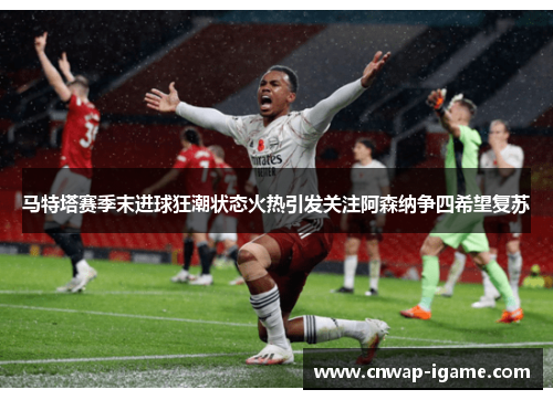 马特塔赛季末进球狂潮状态火热引发关注阿森纳争四希望复苏